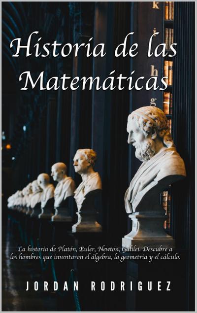 Historia de las Matemáticas: La Historia de Platón, Euler, Newton, Galilei. Descubre a los Hombres que Inventaron el Álgebra, la Geometría y el Cálculo.