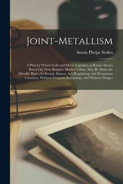 Joint-Metallism: A Plan by Which Gold and Silver Together, at Ratios Always Based On Their Relative Market Values, May Be Made the Meta
