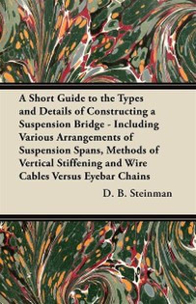 Short Guide to the Types and Details of Constructing a Suspension Bridge - Including Various Arrangements of Suspension Spans, Methods of Vertical Stiffening and Wire Cables Versus Eyebar Chains