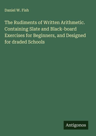 The Rudiments of Written Arithmetic. Containing Slate and Black-board Exercises for Beginners, and Designed for draded Schools