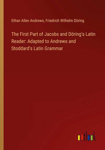 The First Part of Jacobs and Döring’s Latin Reader: Adapted to Andrews and Stoddard’s Latin Grammar