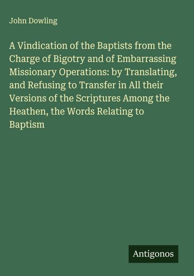 A Vindication of the Baptists from the Charge of Bigotry and of Embarrassing Missionary Operations: by Translating, and Refusing to Transfer in All their Versions of the Scriptures Among the Heathen, the Words Relating to Baptism