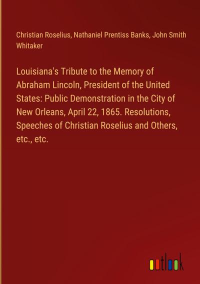 Louisiana’s Tribute to the Memory of Abraham Lincoln, President of the United States: Public Demonstration in the City of New Orleans, April 22, 1865. Resolutions, Speeches of Christian Roselius and Others, etc., etc.