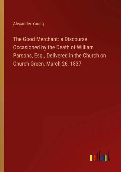 The Good Merchant: a Discourse Occasioned by the Death of William Parsons, Esq., Delivered in the Church on Church Green, March 26, 1837