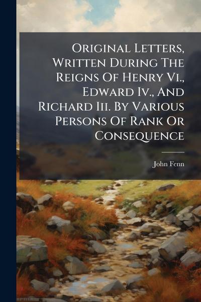 Original Letters, Written During The Reigns Of Henry Vi., Edward Iv., And Richard Iii. By Various Persons Of Rank Or Consequence