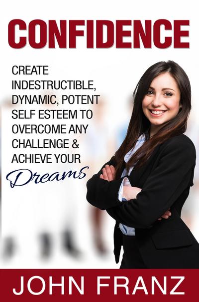 Confidence: Create Indestructible, Dynamic, Potent Self Esteem To Overcome Any Challenge & Achieve Your Dreams