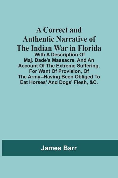 A Correct And Authentic Narrative Of The Indian War In Florida; With A Description Of Maj. Dade’S Massacre, And An Account Of The Extreme Suffering, For Want Of Provision, Of The Army--Having Been Obliged To Eat Horses’ And Dogs’ Flesh, &C.
