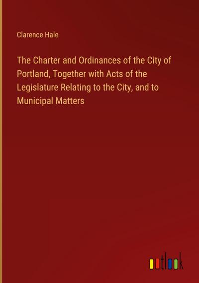 The Charter and Ordinances of the City of Portland, Together with Acts of the Legislature Relating to the City, and to Municipal Matters