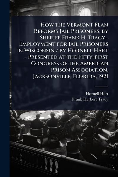 How the Vermont Plan Reforms Jail Prisoners, by Sheriff Frank H. Tracy... Employment for Jail Prisoners in Wisconsin / by Hornell Hart ... Presented at the Fifty-first Congress of the American Prison Association, Jacksonville, Florida, 1921