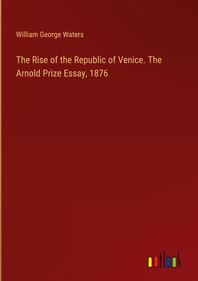 The Rise of the Republic of Venice. The Arnold Prize Essay, 1876