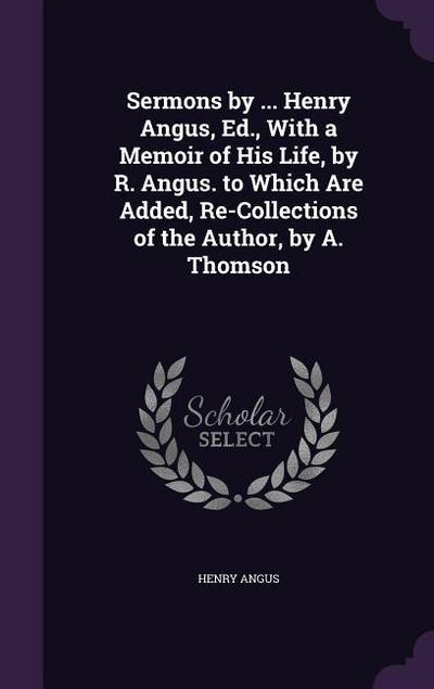 Sermons by ... Henry Angus, Ed., With a Memoir of His Life, by R. Angus. to Which Are Added, Re-Collections of the Author, by A. Thomson