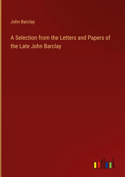 A Selection from the Letters and Papers of the Late John Barclay
