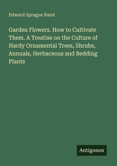 Garden Flowers. How to Cultivate Them. A Treatise on the Culture of Hardy Ornamental Trees, Shrubs, Annuals, Herbaceous and Bedding Plants