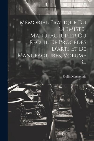 Mémorial Pratique Du Chimiste-manufacturier Ou Recuil De Procédés D’arts Et De Manufactures, Volume 3...
