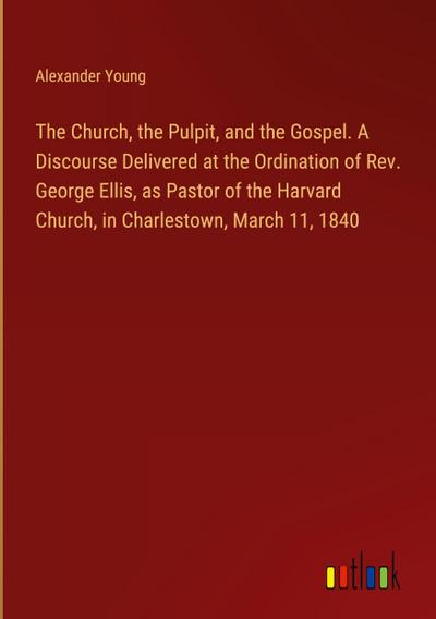 The Church, the Pulpit, and the Gospel. A Discourse Delivered at the Ordination of Rev. George Ellis, as Pastor of the Harvard Church, in Charlestown, March 11, 1840