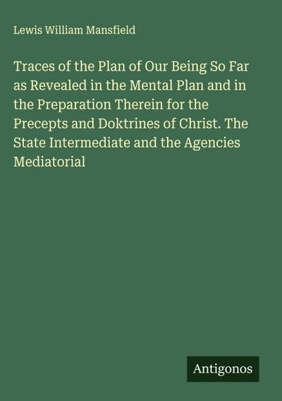 Traces of the Plan of Our Being So Far as Revealed in the Mental Plan and in the Preparation Therein for the Precepts and Doktrines of Christ. The State Intermediate and the Agencies Mediatorial