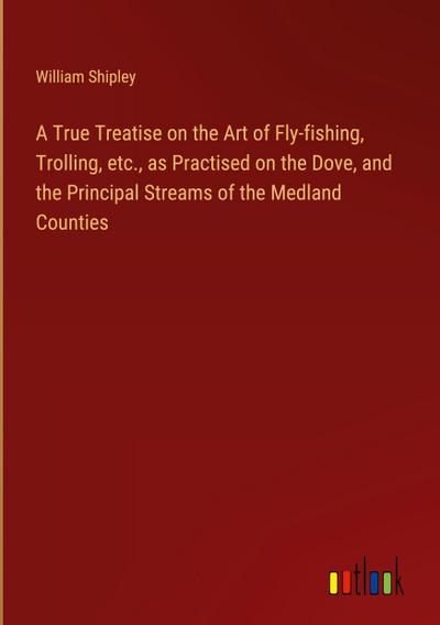 A True Treatise on the Art of Fly-fishing, Trolling, etc., as Practised on the Dove, and the Principal Streams of the Medland Counties