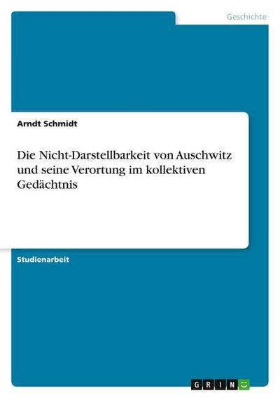 Die Nicht-Darstellbarkeit von Auschwitz und seine Verortung im kollektiven Gedächtnis - Arndt Schmidt