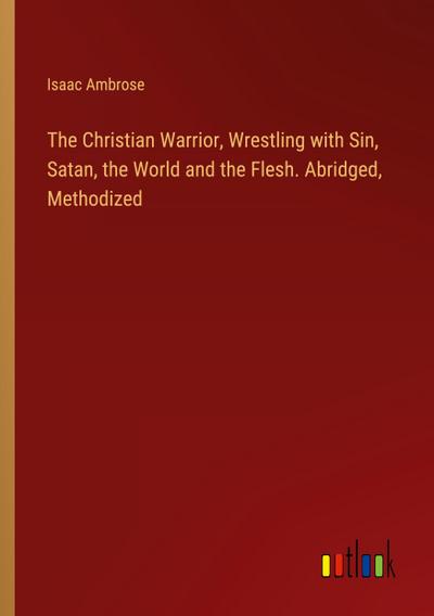 The Christian Warrior, Wrestling with Sin, Satan, the World and the Flesh. Abridged, Methodized