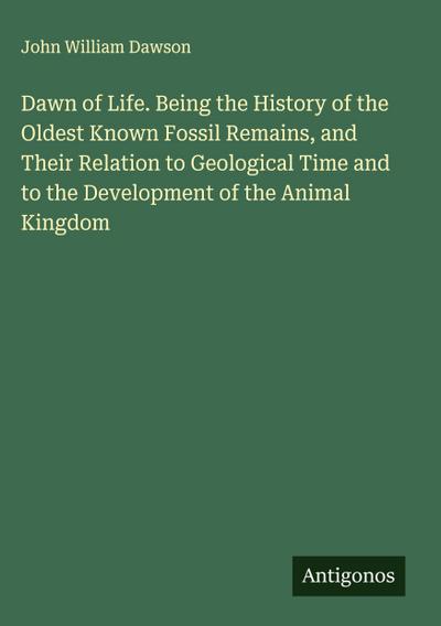 Dawn of Life. Being the History of the Oldest Known Fossil Remains, and Their Relation to Geological Time and to the Development of the Animal Kingdom