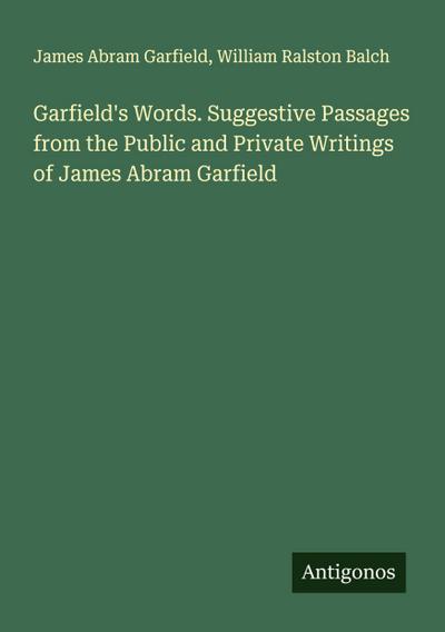 Garfield’s Words. Suggestive Passages from the Public and Private Writings of James Abram Garfield