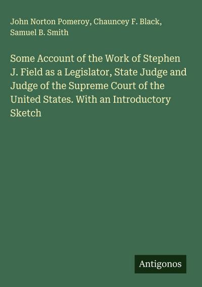 Some Account of the Work of Stephen J. Field as a Legislator, State Judge and Judge of the Supreme Court of the United States. With an Introductory Sketch