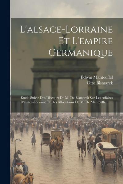 L’alsace-lorraine Et L’empire Germanique: Étude Suivie Des Discours De M. De Bismarck Sur Les Affaires D’alsace-lorraine Et Des Allocutions De M. De M