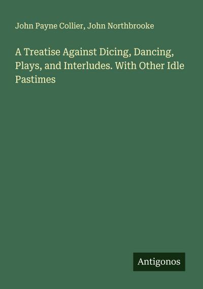 A Treatise Against Dicing, Dancing, Plays, and Interludes. With Other Idle Pastimes