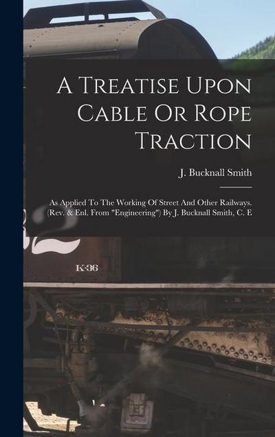 A Treatise Upon Cable Or Rope Traction: As Applied To The Working Of Street And Other Railways. (rev. & Enl. From "engineering") By J. Bucknall Smith