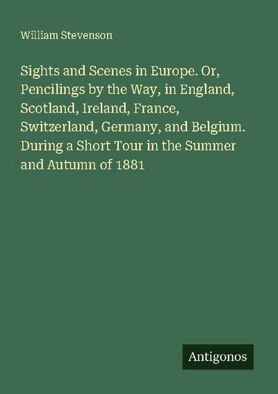 Sights and Scenes in Europe. Or, Pencilings by the Way, in England, Scotland, Ireland, France, Switzerland, Germany, and Belgium. During a Short Tour in the Summer and Autumn of 1881