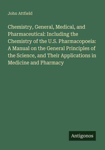 Chemistry, General, Medical, and Pharmaceutical: Including the Chemistry of the U.S. Pharmacopoeia: A Manual on the General Principles of the Science, and Their Applications in Medicine and Pharmacy
