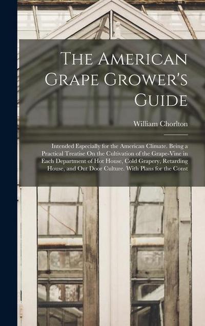 The American Grape Grower’s Guide: Intended Especially for the American Climate. Being a Practical Treatise On the Cultivation of the Grape-Vine in Ea