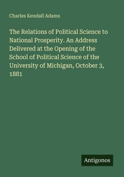 The Relations of Political Science to National Prosperity. An Address Delivered at the Opening of the School of Political Science of the University of Michigan, October 3, 1881
