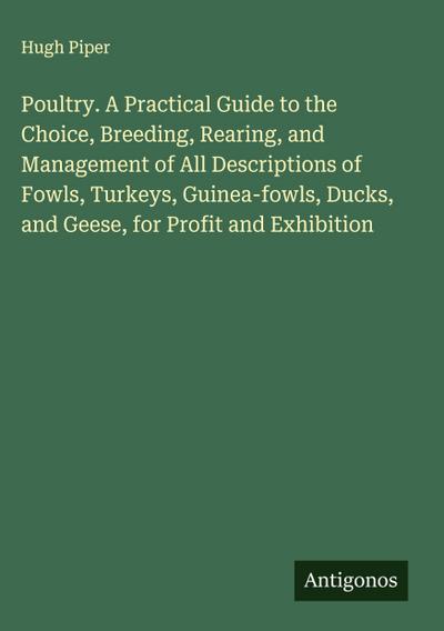 Poultry. A Practical Guide to the Choice, Breeding, Rearing, and Management of All Descriptions of Fowls, Turkeys, Guinea-fowls, Ducks, and Geese, for Profit and Exhibition