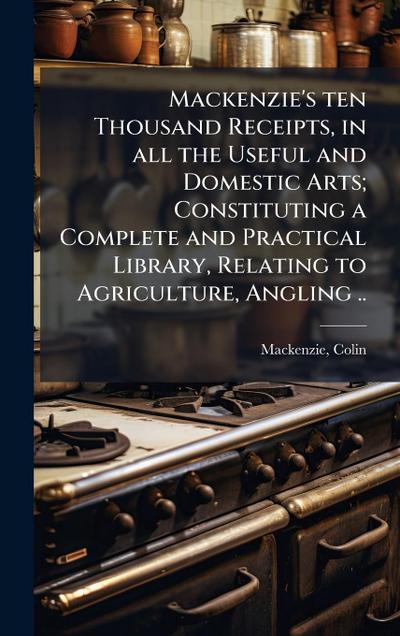 Mackenzie’s ten Thousand Receipts, in all the Useful and Domestic Arts; Constituting a Complete and Practical Library, Relating to Agriculture, Angling ..