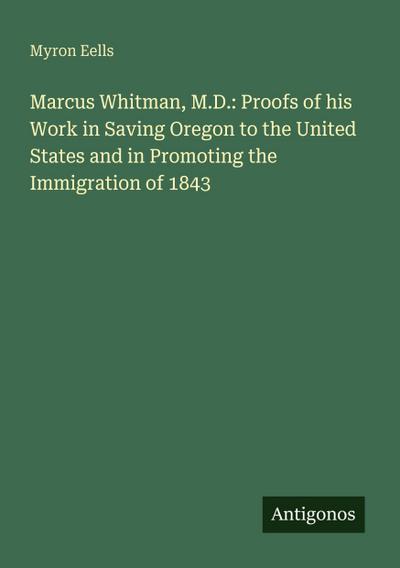 Marcus Whitman, M.D.: Proofs of his Work in Saving Oregon to the United States and in Promoting the Immigration of 1843
