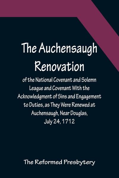 The Auchensaugh Renovation of the National Covenant and Solemn League and Covenant With the Acknowledgment of Sins and Engagement to Duties, as They Were Renewed at Auchensaugh, Near Douglas, July 24, 1712. (Compared With the Editions of Paisley, 1820, an