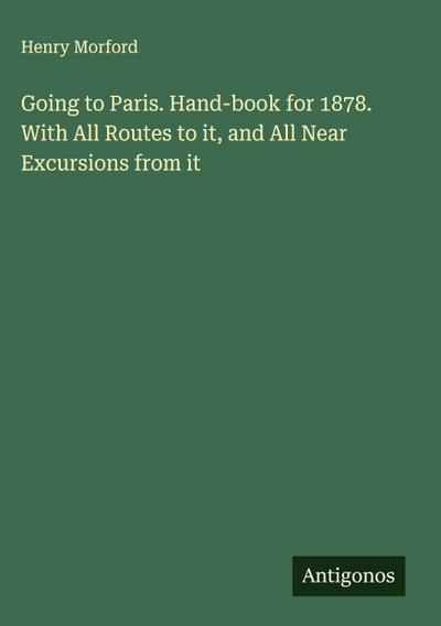 Going to Paris. Hand-book for 1878. With All Routes to it, and All Near Excursions from it