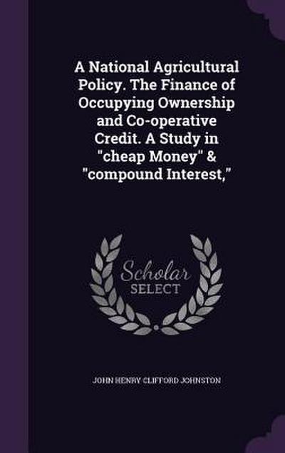 A National Agricultural Policy. The Finance of Occupying Ownership and Co-operative Credit. A Study in "cheap Money" & "compound Interest,"