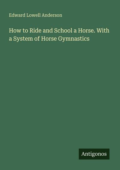How to Ride and School a Horse. With a System of Horse Gymnastics