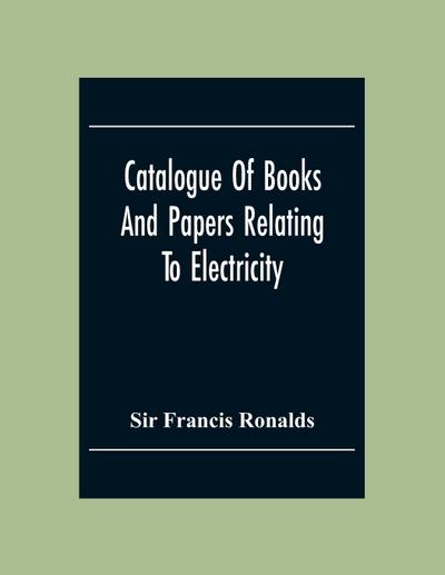 Catalogue Of Books And Papers Relating To Electricity, Magnetism, The Electric Telegraph, &C. Including The Ronalds Library