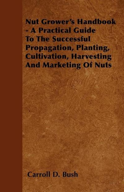Nut Grower’s Handbook - A Practical Guide To The Successful Propagation, Planting, Cultivation, Harvesting And Marketing Of Nuts