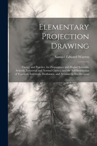 Elementary Projection Drawing: Theory and Practice. for Preparatory and Higher Scientific Schools, Industrial and Normal Classes; and the Self-Instru