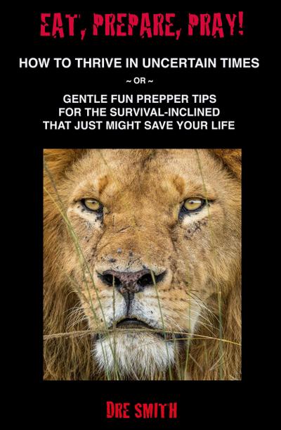 Eat, Prepare, Pray! How To Thrive In Uncertain Times ~ Or ~ Gentle Fun Prepper Tips For The Survival-Inclined That Just Might Save Your Life