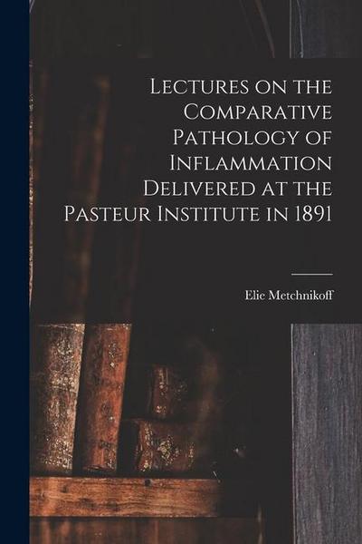 Lectures on the Comparative Pathology of Inflammation Delivered at the Pasteur Institute in 1891