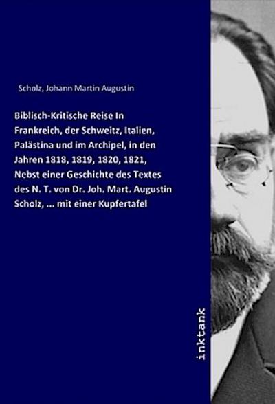 Biblisch-Kritische Reise In Frankreich, der Schweitz, Italien, Palästina und im Archipel, in den Jahren 1818, 1819, 1820, 1821, Nebst einer Geschichte des Textes des N. T. von Dr. Joh. Mart. Augustin Scholz, ... mit einer Kupfertafel