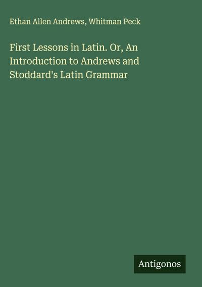 First Lessons in Latin. Or, An Introduction to Andrews and Stoddard’s Latin Grammar