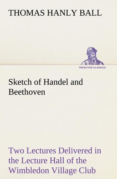 Sketch of Handel and Beethoven Two Lectures, Delivered in the Lecture Hall of the Wimbledon Village Club, on Monday Evening, Dec.14,1863; and Monday Evening, Jan.11,1864
