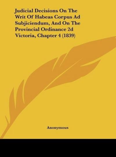 Judicial Decisions On The Writ Of Habeas Corpus Ad Subjiciendum, And On The Provincial Ordinance 2d Victoria, Chapter 4 (1839) - Anonymous