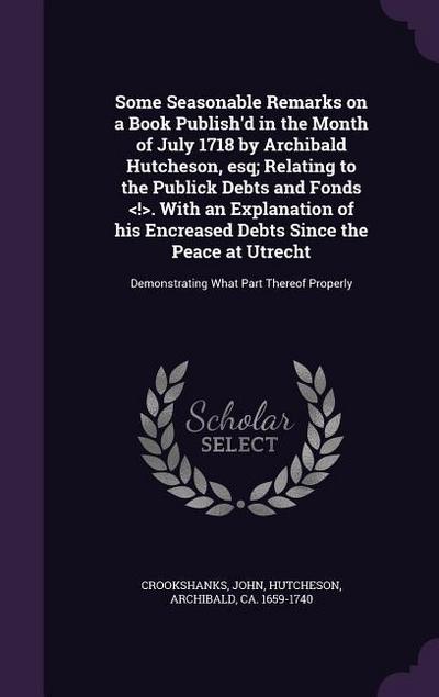 Some Seasonable Remarks on a Book Publish’d in the Month of July 1718 by Archibald Hutcheson, esq; Relating to the Publick Debts and Fonds . With an Explanation of his Encreased Debts Since the Peace at Utrecht